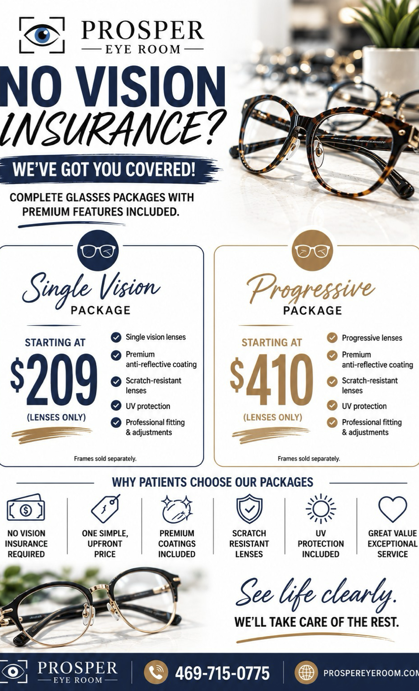 NO VISION INSURANCE? WE'VE GOT YOU COVERED! COMPLETE GLASSES PACKAGES WITH PREMIUM FEATURES INCLUDED. Single Vision PACKAGE STARTING AT $209 (LENSES ONLY) Progressive PACKAGE STARTING AT $410